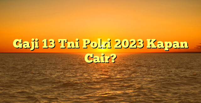 CMMA BLOG News | Gaji 13 Tni Polri 2023 Kapan Cair?