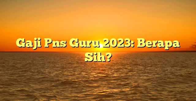 CMMA BLOG News | Gaji Pns Guru 2023: Berapa Sih?