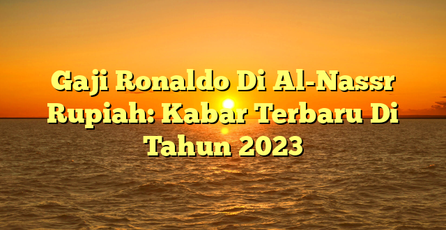 CMMA BLOG News | Gaji Ronaldo Di Al-Nassr Rupiah: Kabar Terbaru Di Tahun 2023