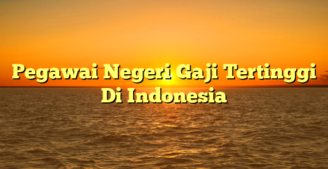 CMMA BLOG News | Pegawai Negeri Gaji Tertinggi Di Indonesia