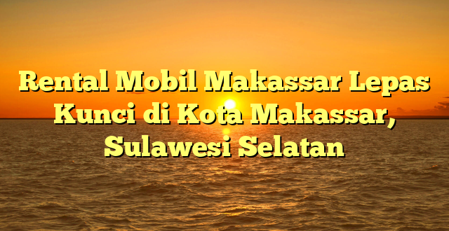 CMMA BLOG News | Rental Mobil Makassar Lepas Kunci di Kota Makassar, Sulawesi Selatan