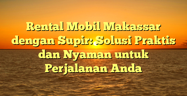 CMMA BLOG News | Rental Mobil Makassar dengan Supir: Solusi Praktis dan Nyaman untuk Perjalanan Anda